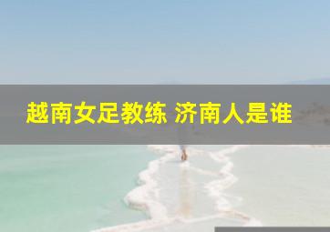 越南女足教练 济南人是谁